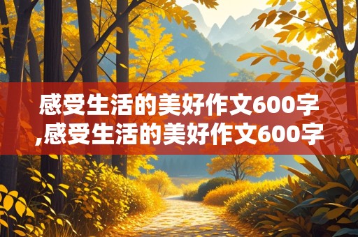 感受生活的美好作文600字,感受生活的美好作文600字作文