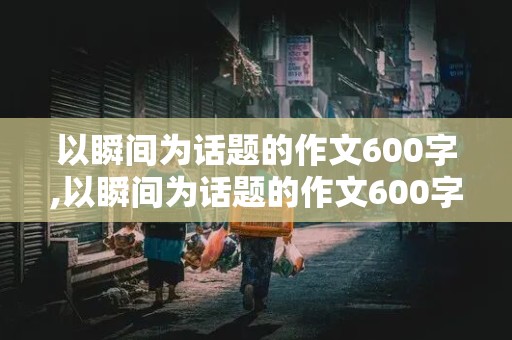 以瞬间为话题的作文600字,以瞬间为话题的作文600字左右