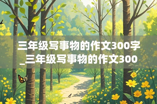 三年级写事物的作文300字_三年级写事物的作文300字左右