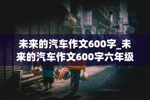 未来的汽车作文600字_未来的汽车作文600字六年级