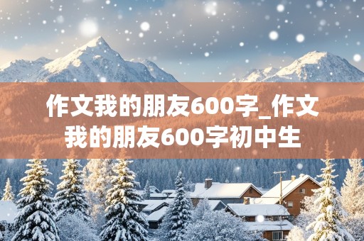 作文我的朋友600字_作文我的朋友600字初中生