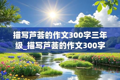 描写芦荟的作文300字三年级_描写芦荟的作文300字三年级下册