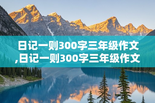 日记一则300字三年级作文,日记一则300字三年级作文做家务