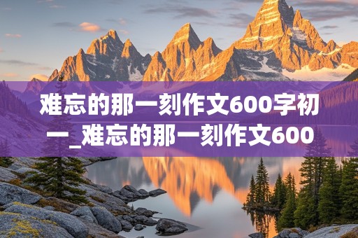 难忘的那一刻作文600字初一_难忘的那一刻作文600字初一优秀作文