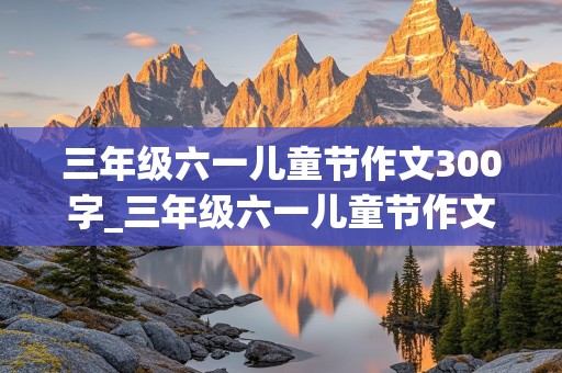 三年级六一儿童节作文300字_三年级六一儿童节作文300字作文怎么写