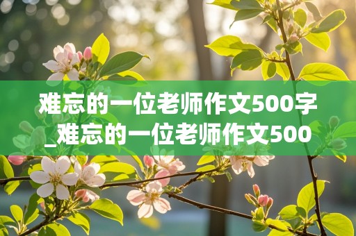 难忘的一位老师作文500字_难忘的一位老师作文500字作文叙事