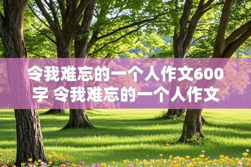 令我难忘的一个人作文600字 令我难忘的一个人作文600字初中作文