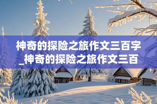 神奇的探险之旅作文三百字_神奇的探险之旅作文三百字左右