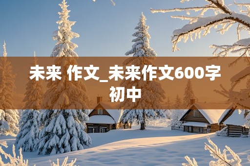 未来 作文_未来作文600字初中