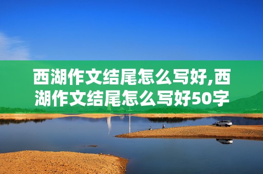 西湖作文结尾怎么写好,西湖作文结尾怎么写好50字