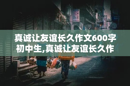 真诚让友谊长久作文600字初中生,真诚让友谊长久作文600字初中生如何体现真诚