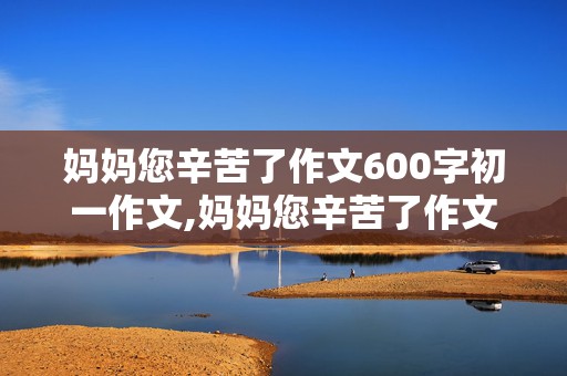 妈妈您辛苦了作文600字初一作文,妈妈您辛苦了作文600字初一作文怎么写