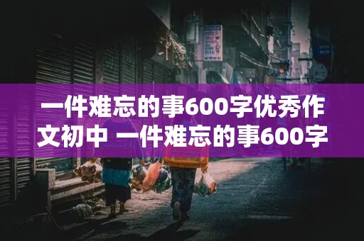 一件难忘的事600字优秀作文初中 一件难忘的事600字优秀作文初中记叙文