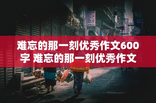 难忘的那一刻优秀作文600字 难忘的那一刻优秀作文600字初一