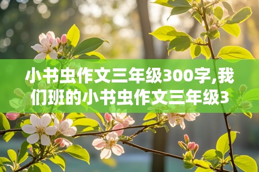 小书虫作文三年级300字,我们班的小书虫作文三年级300字