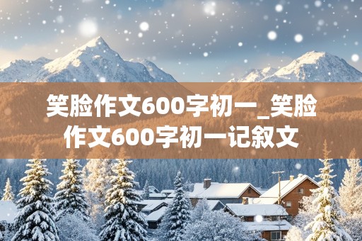 笑脸作文600字初一_笑脸作文600字初一记叙文