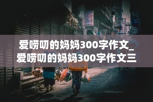 爱唠叨的妈妈300字作文_爱唠叨的妈妈300字作文三年级