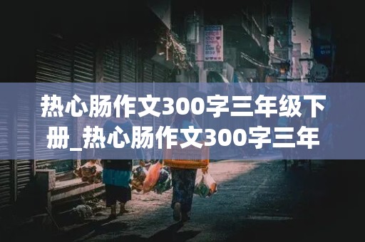 热心肠作文300字三年级下册_热心肠作文300字三年级下册免费