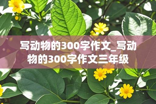 写动物的300字作文_写动物的300字作文三年级