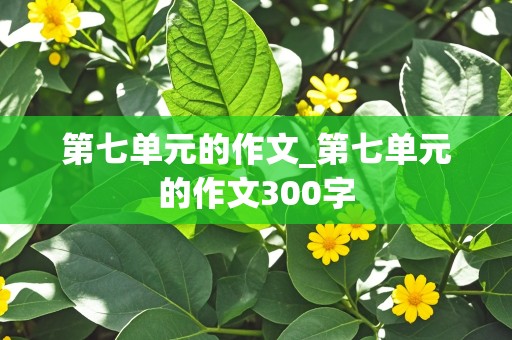 第七单元的作文_第七单元的作文300字