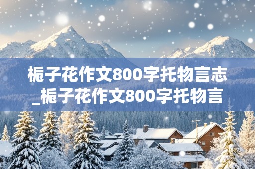 栀子花作文800字托物言志_栀子花作文800字托物言志嗅着这雪白的香气