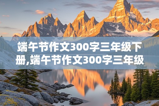 端午节作文300字三年级下册,端午节作文300字三年级下册语文