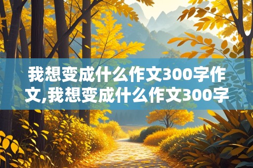 我想变成什么作文300字作文,我想变成什么作文300字作文三年级