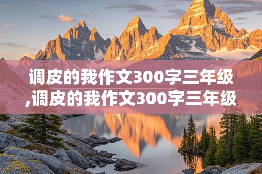 调皮的我作文300字三年级,调皮的我作文300字三年级 家长反应