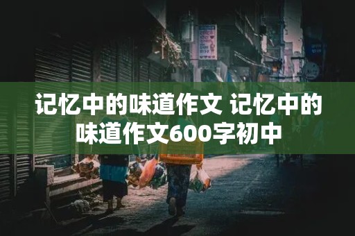 记忆中的味道作文 记忆中的味道作文600字初中