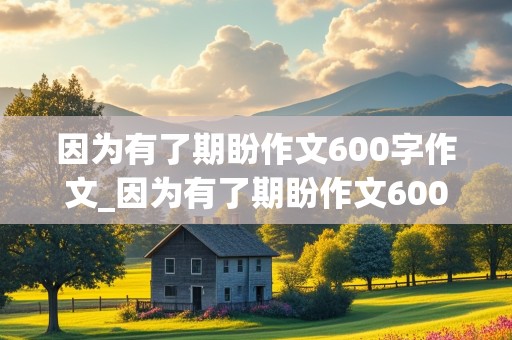 因为有了期盼作文600字作文_因为有了期盼作文600字作文的优秀作文