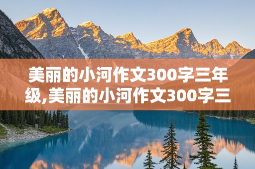 美丽的小河作文300字三年级,美丽的小河作文300字三年级优秀作文