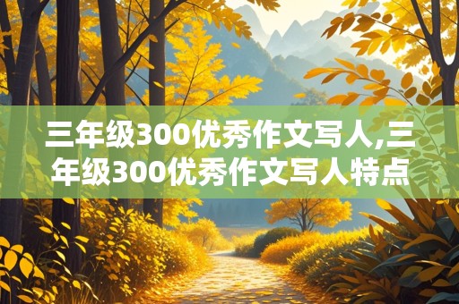 三年级300优秀作文写人,三年级300优秀作文写人特点