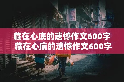 藏在心底的遗憾作文600字 藏在心底的遗憾作文600字初中