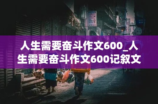 人生需要奋斗作文600_人生需要奋斗作文600记叙文