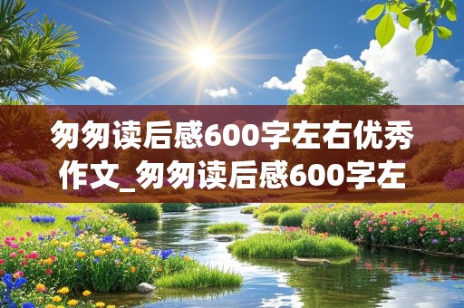 匆匆读后感600字左右优秀作文_匆匆读后感600字左右优秀作文开头