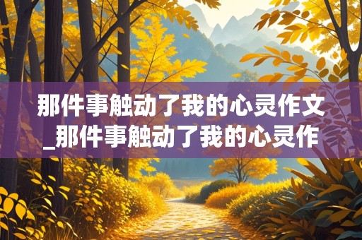 那件事触动了我的心灵作文_那件事触动了我的心灵作文600字