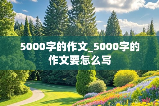 5000字的作文_5000字的作文要怎么写