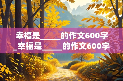 幸福是_____的作文600字_幸福是_____的作文600字记事