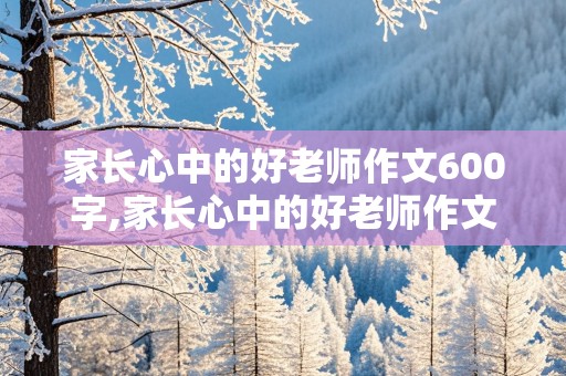 家长心中的好老师作文600字,家长心中的好老师作文600字怎么写