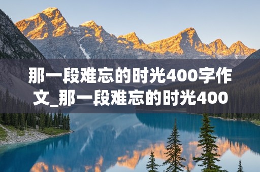 那一段难忘的时光400字作文_那一段难忘的时光400字作文六年级