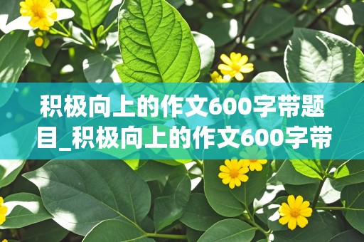 积极向上的作文600字带题目_积极向上的作文600字带题目怎么写