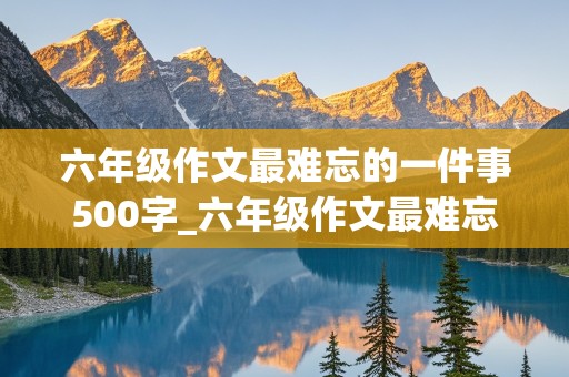 六年级作文最难忘的一件事500字_六年级作文最难忘的一件事500字左右