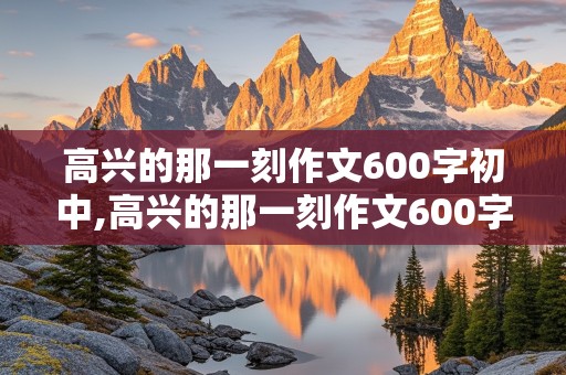 高兴的那一刻作文600字初中,高兴的那一刻作文600字初中作文怎么写