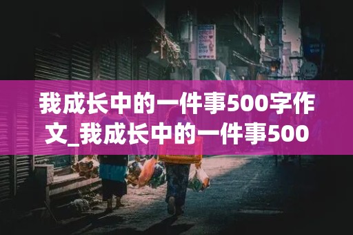 我成长中的一件事500字作文_我成长中的一件事500字作文高中