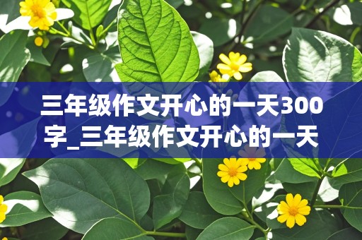 三年级作文开心的一天300字_三年级作文开心的一天300字左右