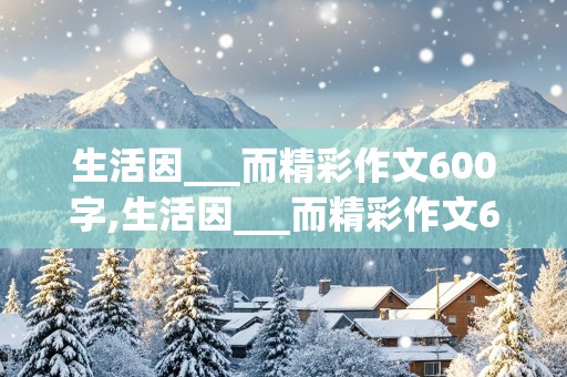 生活因___而精彩作文600字,生活因___而精彩作文600字六年级