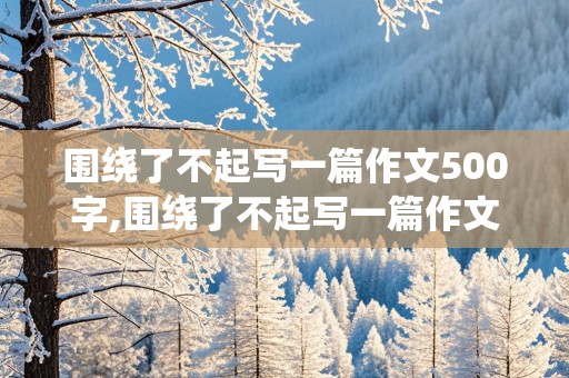 围绕了不起写一篇作文500字,围绕了不起写一篇作文500字六年级