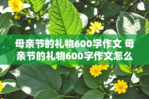 母亲节的礼物600字作文 母亲节的礼物600字作文怎么写