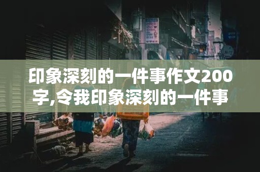 印象深刻的一件事作文200字,令我印象深刻的一件事作文200字