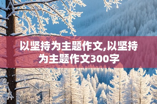 以坚持为主题作文,以坚持为主题作文300字